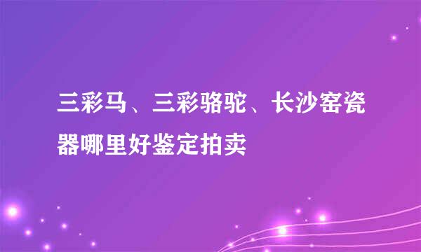 三彩马、三彩骆驼、长沙窑瓷器哪里好鉴定拍卖