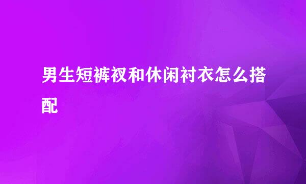 男生短裤衩和休闲衬衣怎么搭配