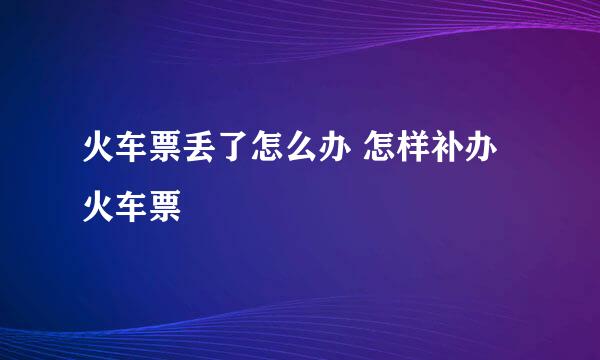 火车票丢了怎么办 怎样补办火车票