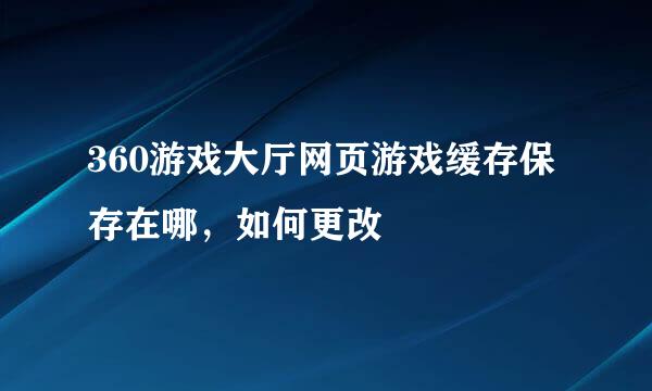 360游戏大厅网页游戏缓存保存在哪，如何更改