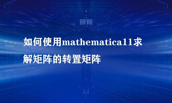 如何使用mathematica11求解矩阵的转置矩阵