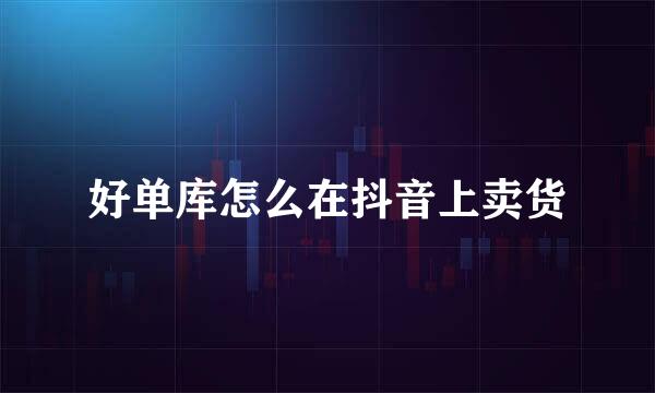好单库怎么在抖音上卖货