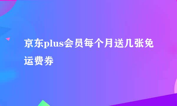 京东plus会员每个月送几张免运费券