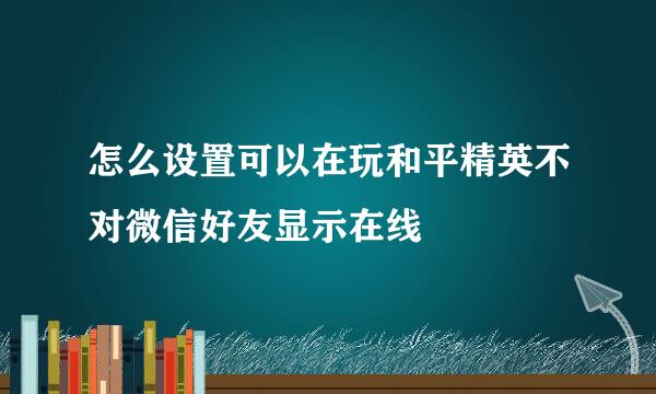 怎么设置可以在玩和平精英不对微信好友显示在线