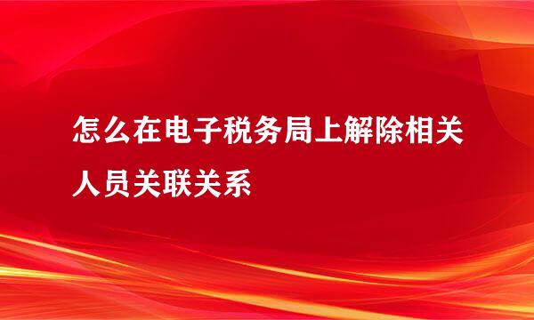 怎么在电子税务局上解除相关人员关联关系