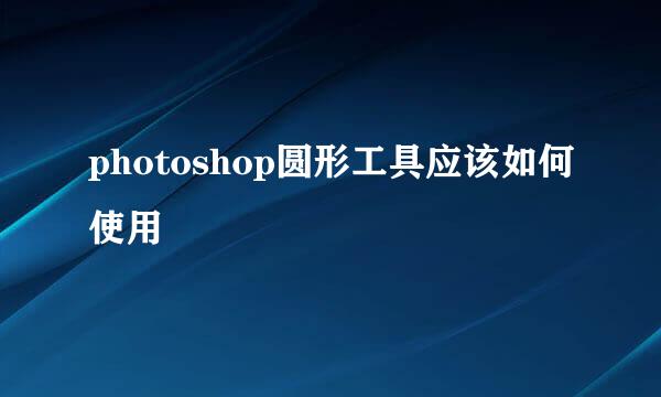 photoshop圆形工具应该如何使用
