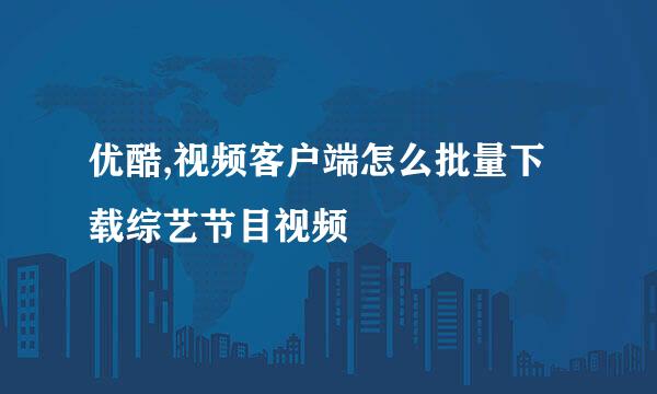 优酷,视频客户端怎么批量下载综艺节目视频