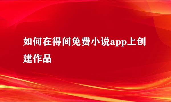 如何在得间免费小说app上创建作品