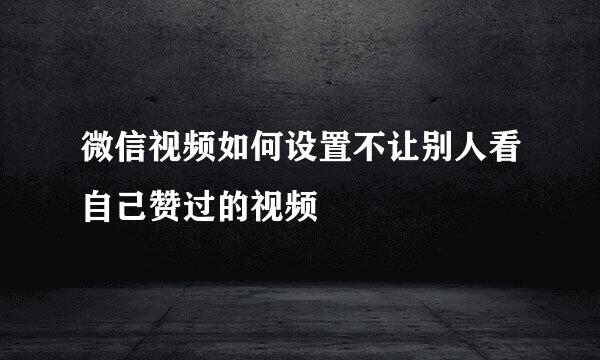 微信视频如何设置不让别人看自己赞过的视频