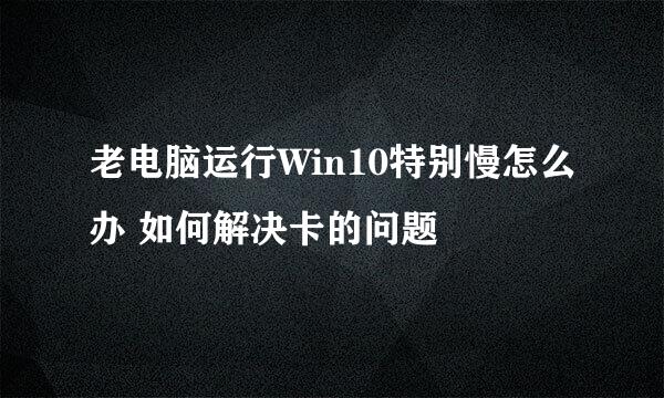 老电脑运行Win10特别慢怎么办 如何解决卡的问题