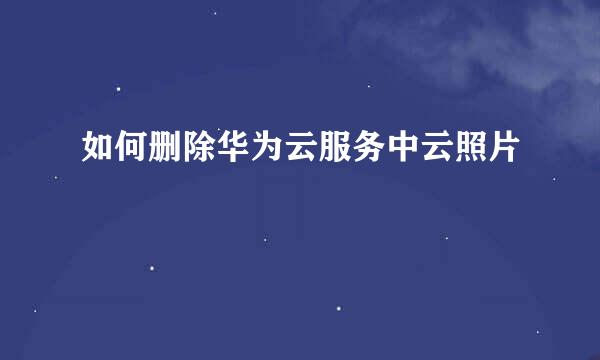 如何删除华为云服务中云照片