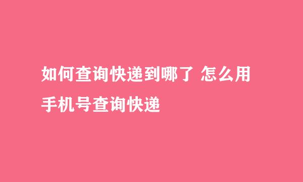 如何查询快递到哪了 怎么用手机号查询快递