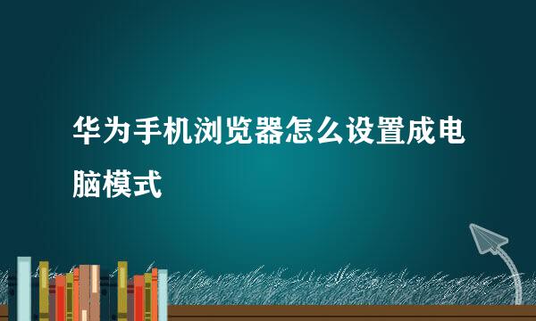 华为手机浏览器怎么设置成电脑模式