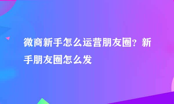 微商新手怎么运营朋友圈？新手朋友圈怎么发