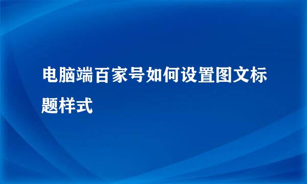 电脑端百家号如何设置图文标题样式