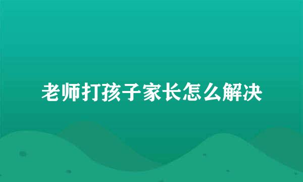 老师打孩子家长怎么解决