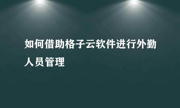 如何借助格子云软件进行外勤人员管理