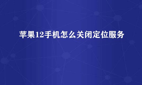 苹果12手机怎么关闭定位服务