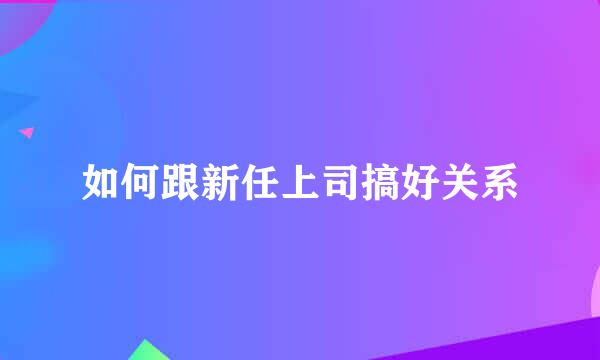 如何跟新任上司搞好关系