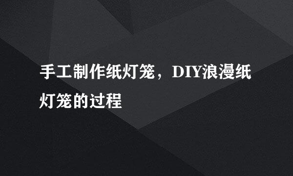 手工制作纸灯笼，DIY浪漫纸灯笼的过程