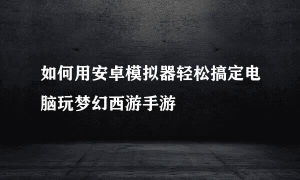 如何用安卓模拟器轻松搞定电脑玩梦幻西游手游