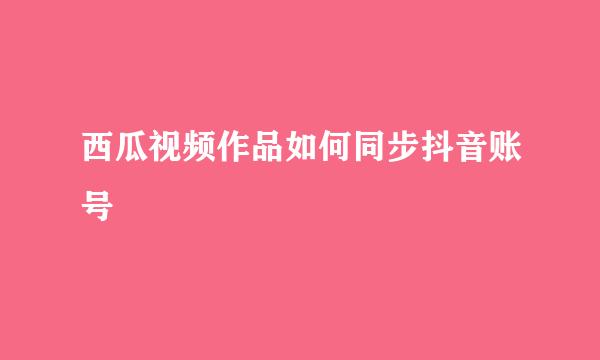 西瓜视频作品如何同步抖音账号