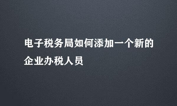 电子税务局如何添加一个新的企业办税人员