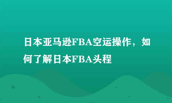 日本亚马逊FBA空运操作，如何了解日本FBA头程