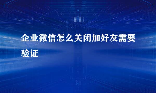 企业微信怎么关闭加好友需要验证