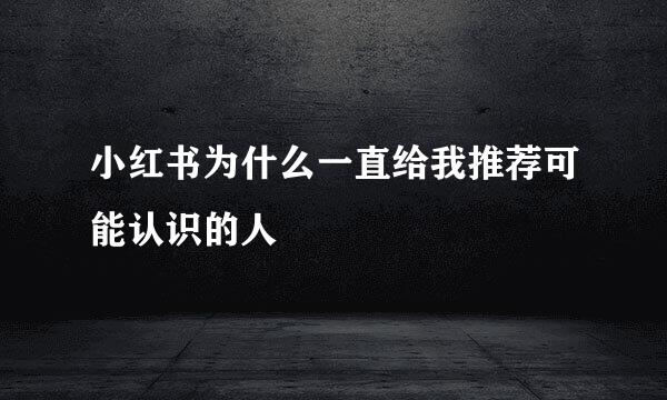 小红书为什么一直给我推荐可能认识的人