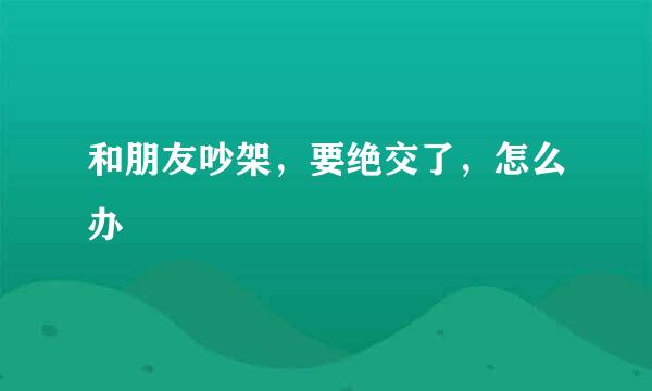 和朋友吵架，要绝交了，怎么办