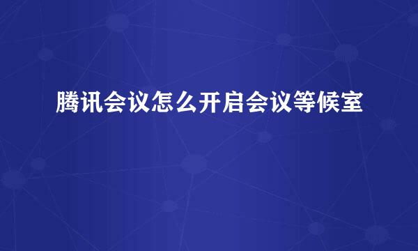 腾讯会议怎么开启会议等候室