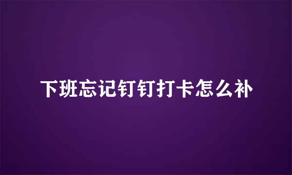 下班忘记钉钉打卡怎么补
