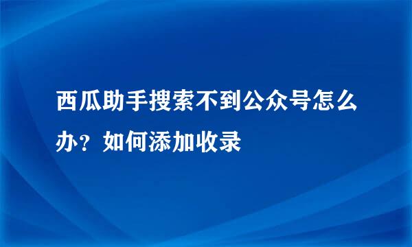 西瓜助手搜索不到公众号怎么办？如何添加收录