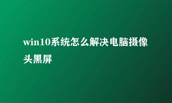 win10系统怎么解决电脑摄像头黑屏