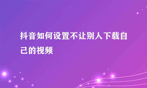 抖音如何设置不让别人下载自己的视频