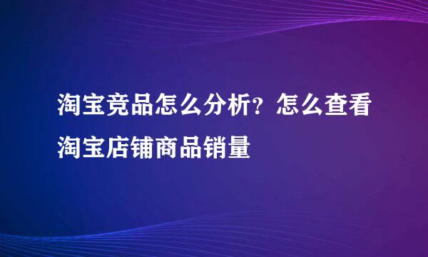 淘宝竞品怎么分析？怎么查看淘宝店铺商品销量