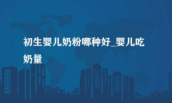 初生婴儿奶粉哪种好_婴儿吃奶量