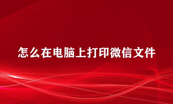 怎么在电脑上打印微信文件