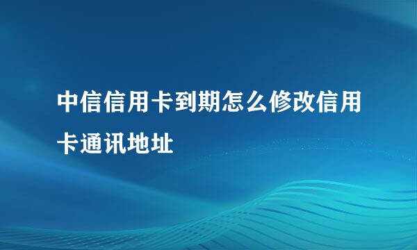 中信信用卡到期怎么修改信用卡通讯地址