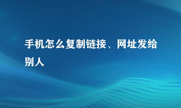 手机怎么复制链接、网址发给别人