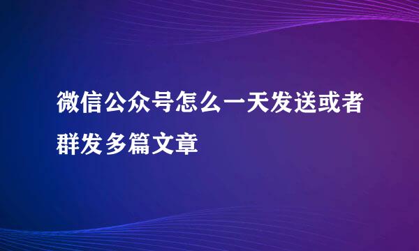 微信公众号怎么一天发送或者群发多篇文章