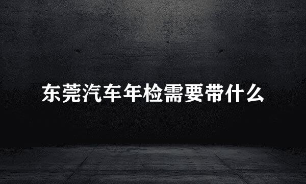 东莞汽车年检需要带什么