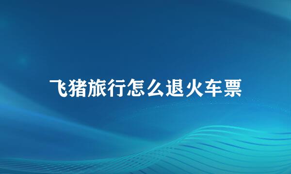 飞猪旅行怎么退火车票