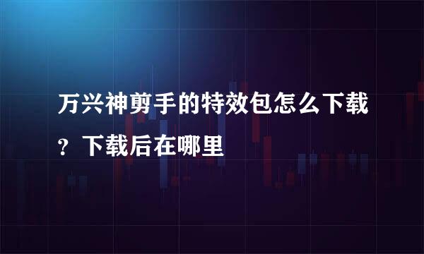 万兴神剪手的特效包怎么下载？下载后在哪里
