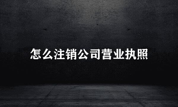怎么注销公司营业执照