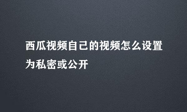 西瓜视频自己的视频怎么设置为私密或公开