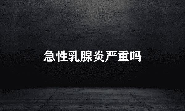 急性乳腺炎严重吗
