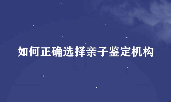 如何正确选择亲子鉴定机构