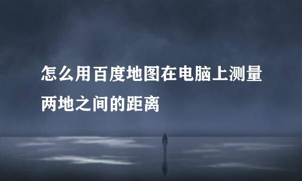 怎么用百度地图在电脑上测量两地之间的距离